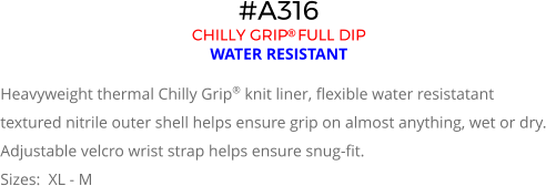#A316 CHILLY GRIP FULL DIP  WATER RESISTANT  Heavyweight thermal Chilly Grip® knit liner, flexible water resistatant textured nitrile outer shell helps ensure grip on almost anything, wet or dry. Adjustable velcro wrist strap helps ensure snug-fit. Sizes:  XL - M
